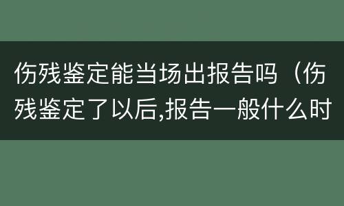 伤残鉴定能当场出报告吗（伤残鉴定了以后,报告一般什么时候会出）