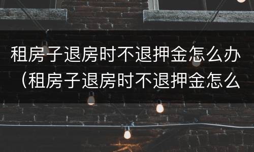租房子退房时不退押金怎么办（租房子退房时不退押金怎么办呀）
