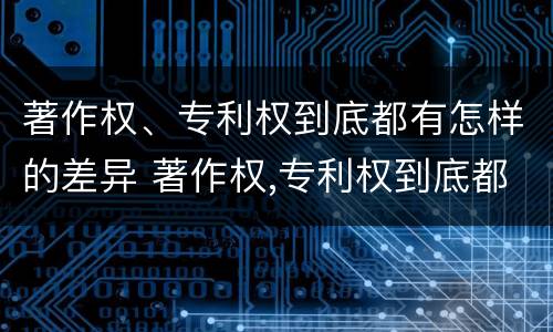著作权、专利权到底都有怎样的差异 著作权,专利权到底都有怎样的差异和不足