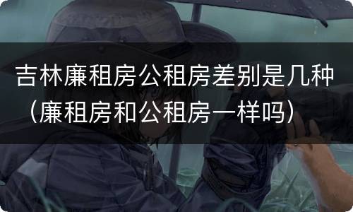 吉林廉租房公租房差别是几种（廉租房和公租房一样吗）