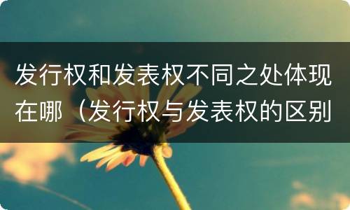 发行权和发表权不同之处体现在哪（发行权与发表权的区别）