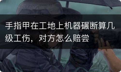 手指甲在工地上机器碾断算几级工伤，对方怎么赔尝