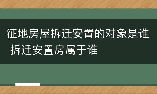 征地房屋拆迁安置的对象是谁 拆迁安置房属于谁