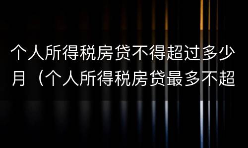 个人所得税房贷不得超过多少月（个人所得税房贷最多不超过多少个月）