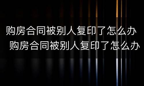 购房合同被别人复印了怎么办 购房合同被别人复印了怎么办呢