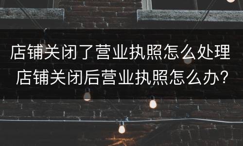 店铺关闭了营业执照怎么处理 店铺关闭后营业执照怎么办?