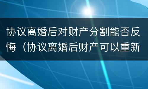 协议离婚后对财产分割能否反悔（协议离婚后财产可以重新分割财产吗）