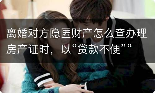 离婚对方隐匿财产怎么查办理房产证时，以“贷款不便”“吗