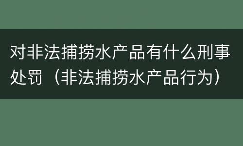 对非法捕捞水产品有什么刑事处罚（非法捕捞水产品行为）