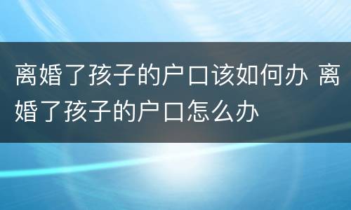 离婚了孩子的户口该如何办 离婚了孩子的户口怎么办
