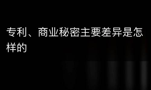 专利、商业秘密主要差异是怎样的