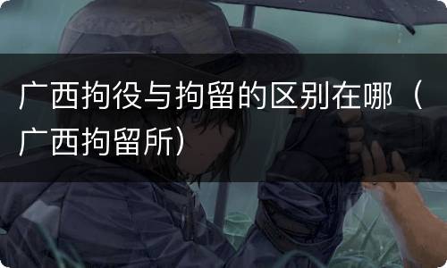 广西拘役与拘留的区别在哪（广西拘留所）