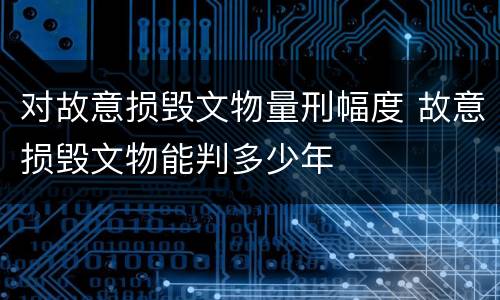对故意损毁文物量刑幅度 故意损毁文物能判多少年