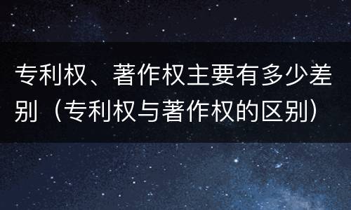 专利权、著作权主要有多少差别（专利权与著作权的区别）