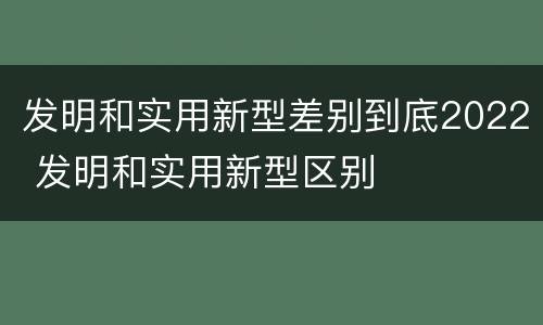 发明和实用新型差别到底2022 发明和实用新型区别