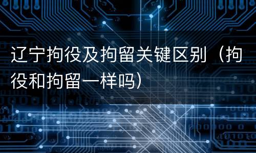 辽宁拘役及拘留关键区别（拘役和拘留一样吗）