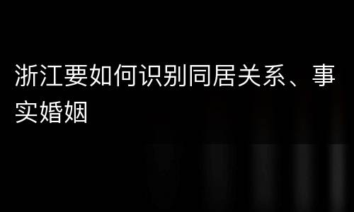 浙江要如何识别同居关系、事实婚姻