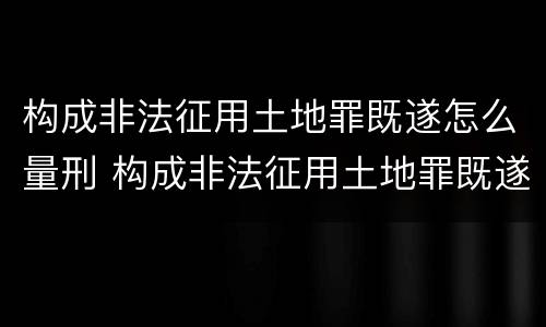 构成非法征用土地罪既遂怎么量刑 构成非法征用土地罪既遂怎么量刑标准