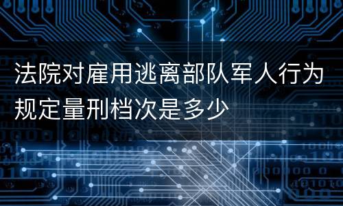 法院对雇用逃离部队军人行为规定量刑档次是多少