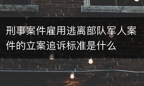 刑事案件雇用逃离部队军人案件的立案追诉标准是什么