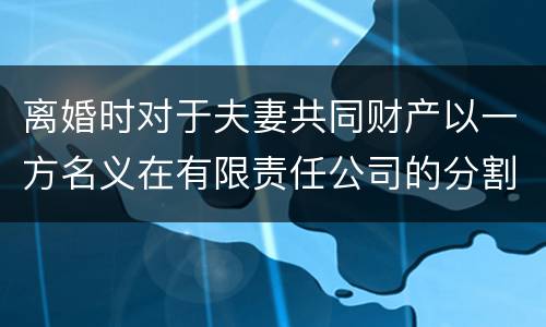 离婚时对于夫妻共同财产以一方名义在有限责任公司的分割如何处理