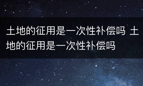 土地的征用是一次性补偿吗 土地的征用是一次性补偿吗