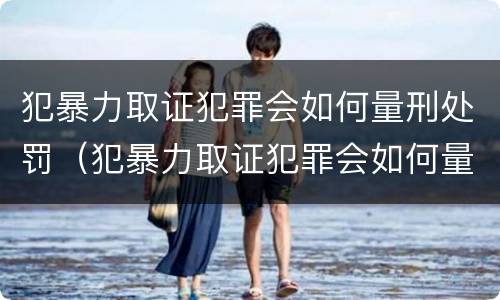犯暴力取证犯罪会如何量刑处罚（犯暴力取证犯罪会如何量刑处罚呢）