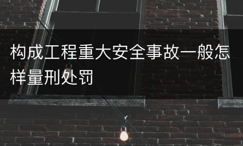 构成工程重大安全事故一般怎样量刑处罚