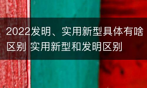 2022发明、实用新型具体有啥区别 实用新型和发明区别