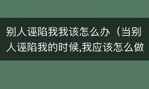别人诬陷我我该怎么办（当别人诬陷我的时候,我应该怎么做）