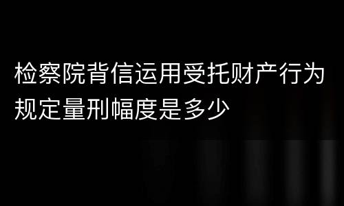 检察院背信运用受托财产行为规定量刑幅度是多少