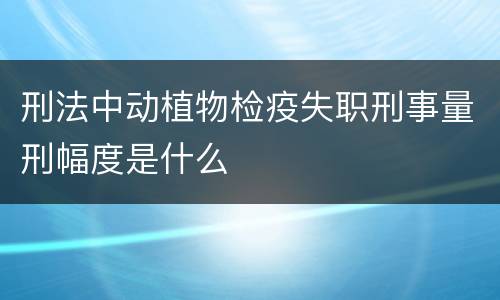 刑法中动植物检疫失职刑事量刑幅度是什么
