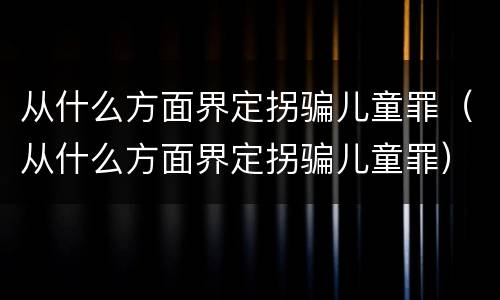 从什么方面界定拐骗儿童罪（从什么方面界定拐骗儿童罪）