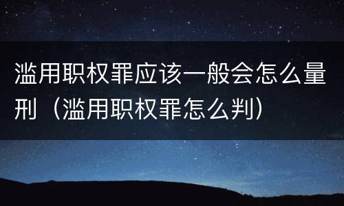 滥用职权罪应该一般会怎么量刑（滥用职权罪怎么判）