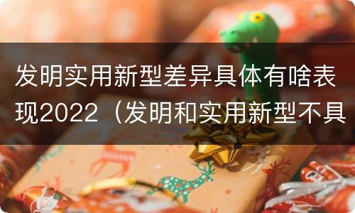 发明实用新型差异具体有啥表现2022（发明和实用新型不具有什么特性）