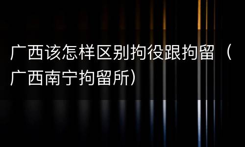 广西该怎样区别拘役跟拘留（广西南宁拘留所）