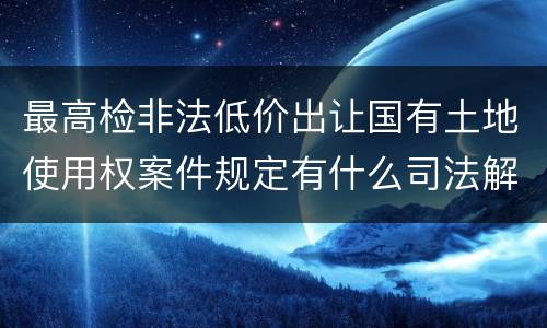 最高检非法低价出让国有土地使用权案件规定有什么司法解释