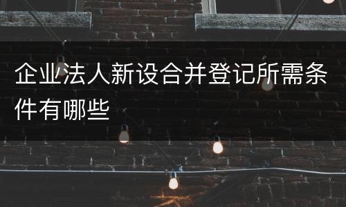 企业法人新设合并登记所需条件有哪些