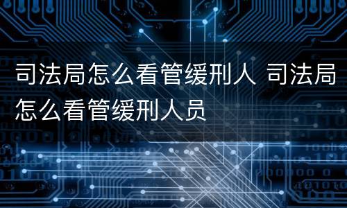 司法局怎么看管缓刑人 司法局怎么看管缓刑人员