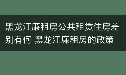 黑龙江廉租房公共租赁住房差别有何 黑龙江廉租房的政策