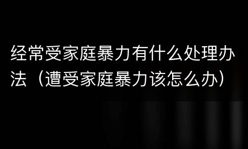 经常受家庭暴力有什么处理办法（遭受家庭暴力该怎么办）