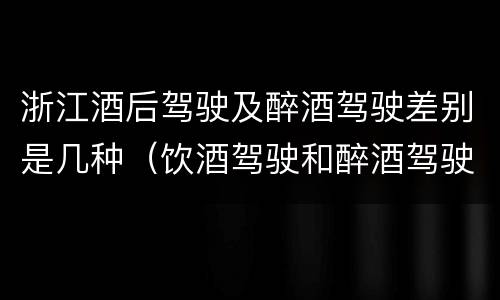 浙江酒后驾驶及醉酒驾驶差别是几种（饮酒驾驶和醉酒驾驶的区别是什么）