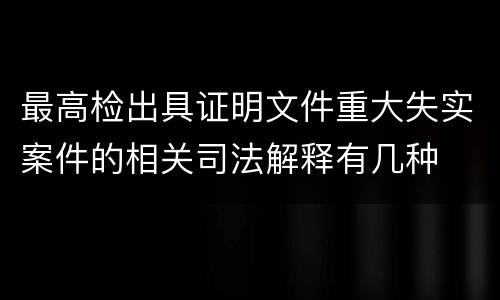 最高检出具证明文件重大失实案件的相关司法解释有几种