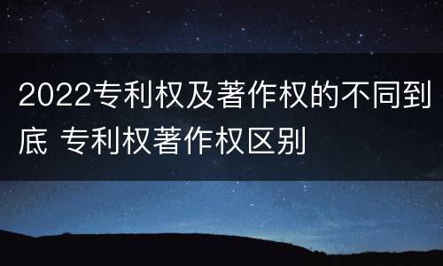 2022专利权及著作权的不同到底 专利权著作权区别