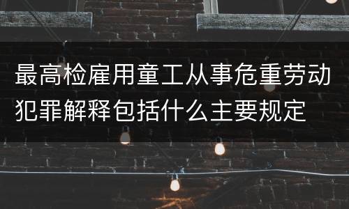 最高检雇用童工从事危重劳动犯罪解释包括什么主要规定