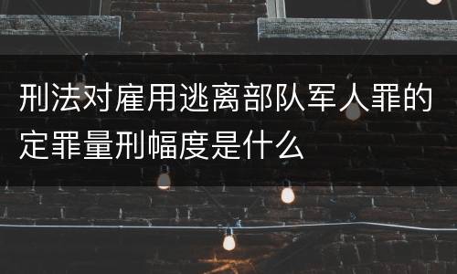 刑法对雇用逃离部队军人罪的定罪量刑幅度是什么