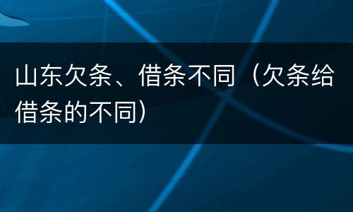 山东欠条、借条不同（欠条给借条的不同）