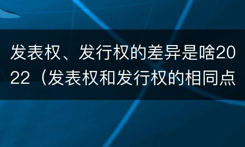发表权、发行权的差异是啥2022（发表权和发行权的相同点）
