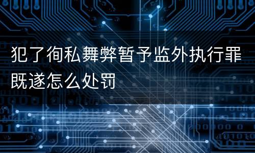 犯了徇私舞弊暂予监外执行罪既遂怎么处罚