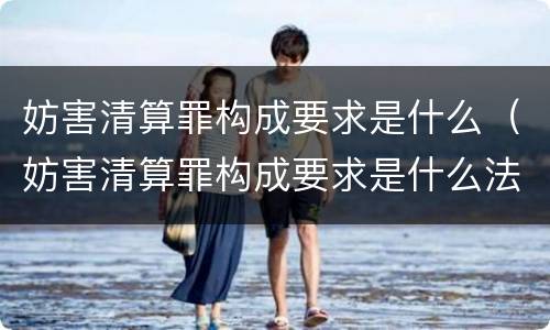 妨害清算罪构成要求是什么（妨害清算罪构成要求是什么法律）